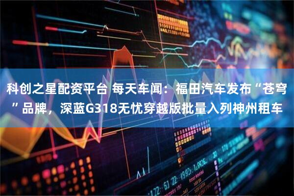 科创之星配资平台 每天车闻：福田汽车发布“苍穹”品牌，深蓝G318无忧穿越版批量入列神州租车