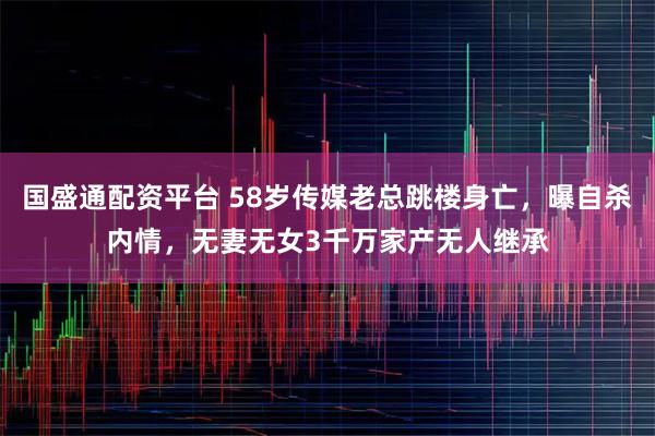 国盛通配资平台 58岁传媒老总跳楼身亡，曝自杀内情，无妻无女3千万家产无人继承