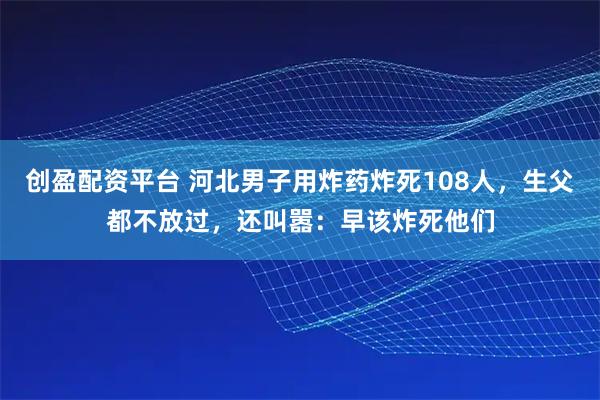 创盈配资平台 河北男子用炸药炸死108人，生父都不放过，还叫嚣：早该炸死他们
