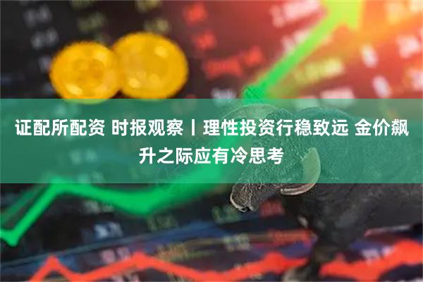 证配所配资 时报观察丨理性投资行稳致远 金价飙升之际应有冷思考