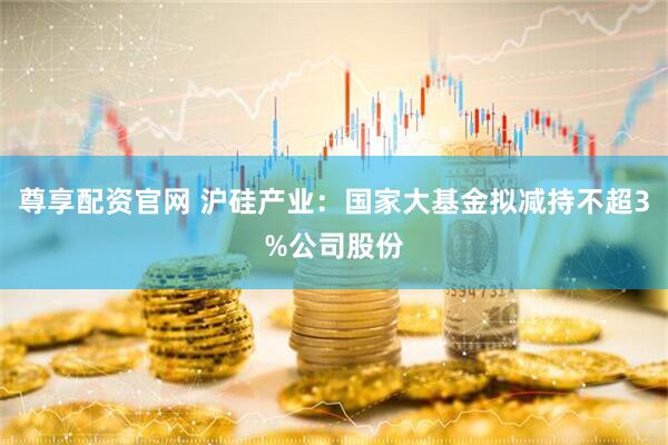 尊享配资官网 沪硅产业：国家大基金拟减持不超3%公司股份