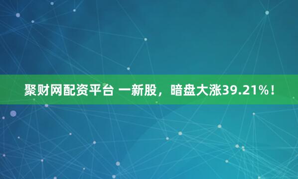 聚财网配资平台 一新股，暗盘大涨39.21%！