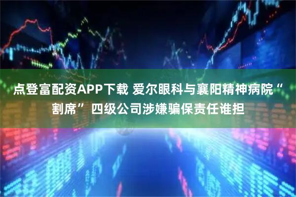 点登富配资APP下载 爱尔眼科与襄阳精神病院“割席” 四级公司涉嫌骗保责任谁担