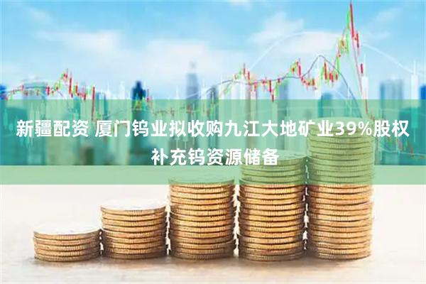 新疆配资 厦门钨业拟收购九江大地矿业39%股权 补充钨资源储备