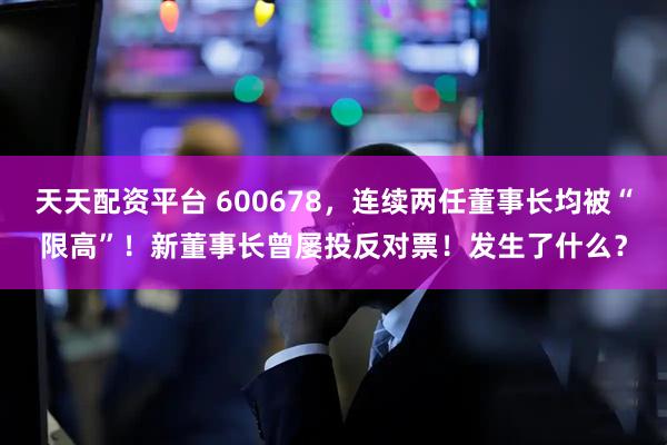 天天配资平台 600678，连续两任董事长均被“限高”！新董事长曾屡投反对票！发生了什么？