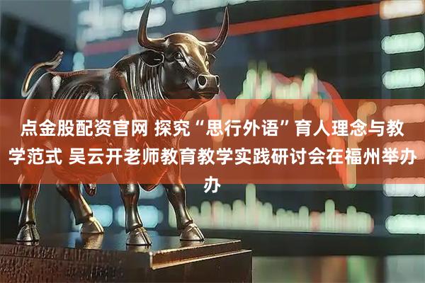 点金股配资官网 探究“思行外语”育人理念与教学范式 吴云开老师教育教学实践研讨会在福州举办