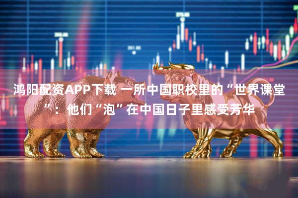 鸿阳配资APP下载 一所中国职校里的“世界课堂”：他们“泡”在中国日子里感受芳华