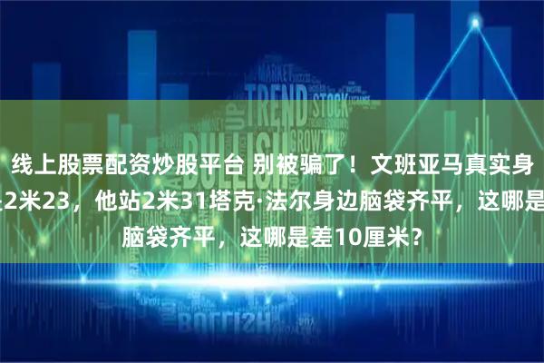 线上股票配资炒股平台 别被骗了！文班亚马真实身高早已不是2米23，他站2米31塔克·法尔身边脑袋齐平，这哪是差10厘米？